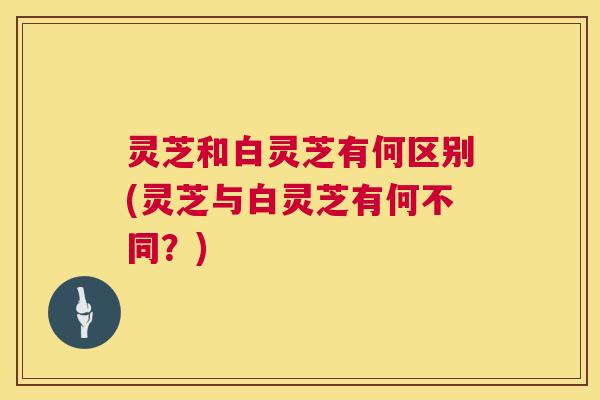 灵芝和白灵芝有何区别(灵芝与白灵芝有何不同?) 灵芝和白灵芝有何区别(灵芝与白灵芝有何不同?)
