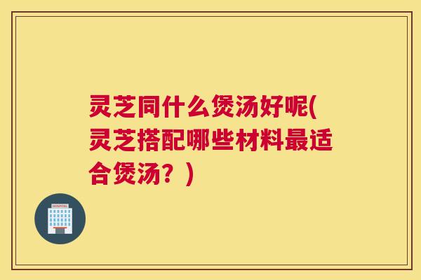 灵芝同什么煲汤好呢(灵芝搭配哪些材料最适合煲汤?) 灵芝同什么煲汤好呢(灵芝搭配哪些材料最适合煲汤?)
