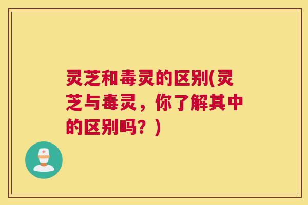 灵芝和毒灵的区别(灵芝与毒灵,你了解其中的区别吗?) 灵芝和毒灵的区别(灵芝与毒灵,你了解其中的区别吗?)