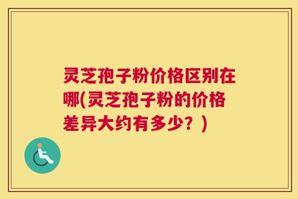 灵芝孢子粉价格区别在哪(灵芝孢子粉的价格差异大约有多少?) 灵芝孢子粉价格区别在哪(灵芝孢子粉的价格差异大约有多少?)