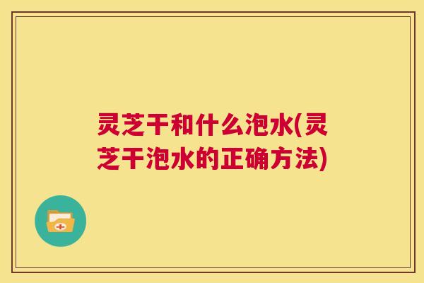灵芝干和什么泡水(灵芝干泡水的正确方法) 灵芝干和什么泡水(灵芝干泡水的正确方法)