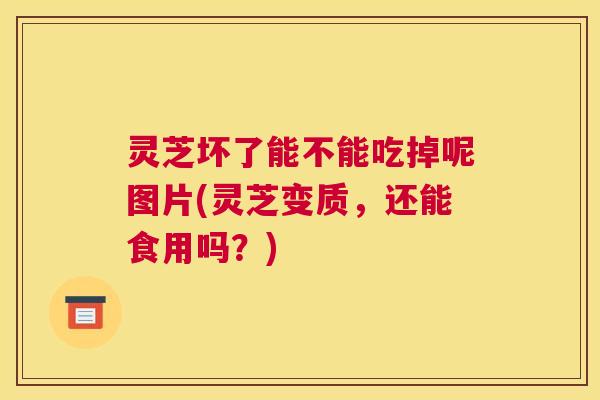 灵芝坏了能不能吃掉呢图片(灵芝变质,还能食用吗?) 灵芝坏了能不能吃掉呢图片(灵芝变质,还能食用吗?)