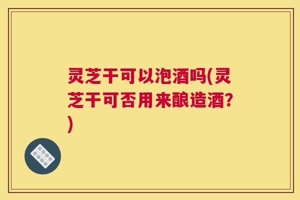 灵芝干可以泡酒吗(灵芝干可否用来酿造酒?) 灵芝干可以泡酒吗(灵芝干可否用来酿造酒?)