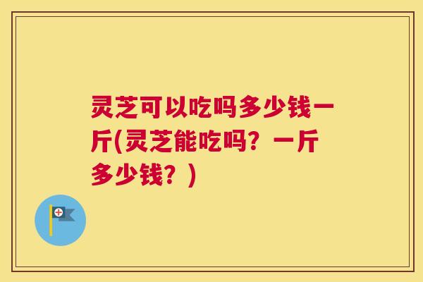 灵芝可以吃吗多少钱一斤(灵芝能吃吗?一斤多少钱?) 灵芝可以吃吗多少钱一斤(灵芝能吃吗?一斤多少钱?)