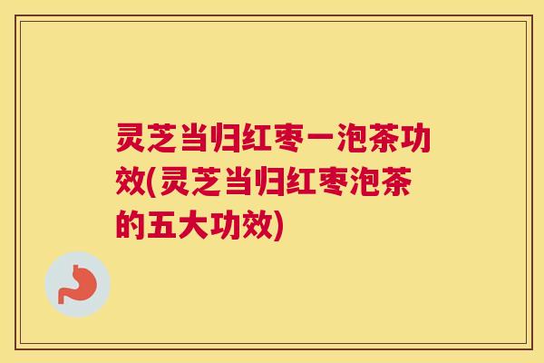 灵芝当归红枣一泡茶功效(灵芝当归红枣泡茶的五大功效) 灵芝当归红枣一泡茶功效(灵芝当归红枣泡茶的五大功效)