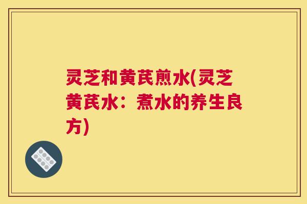 灵芝和黄芪煎水(灵芝黄芪水:煮水的养生良方) 灵芝和黄芪煎水(灵芝黄芪水:煮水的养生良方)