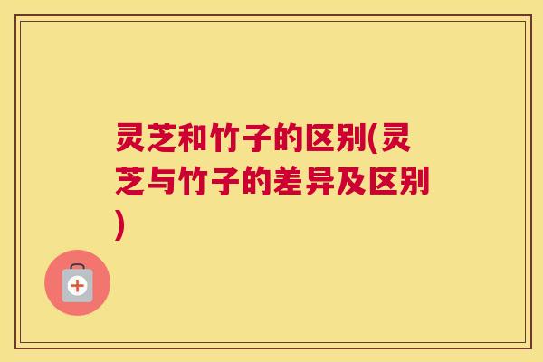 灵芝和竹子的区别(灵芝与竹子的差异及区别) 灵芝和竹子的区别(灵芝与竹子的差异及区别)