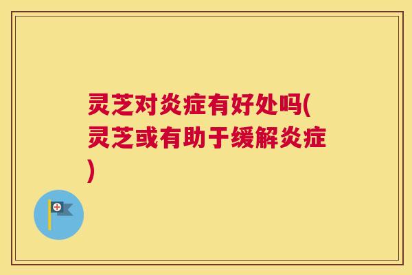 灵芝对炎症有好处吗(灵芝或有助于缓解炎症) 灵芝对炎症有好处吗(灵芝或有助于缓解炎症)