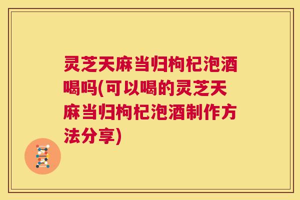 灵芝天麻当归枸杞泡酒喝吗(可以喝的灵芝天麻当归枸杞泡酒制作方法分享) 灵芝天麻当归枸杞泡酒喝吗(可以喝的灵芝天麻当归枸杞泡酒制作方法分享)