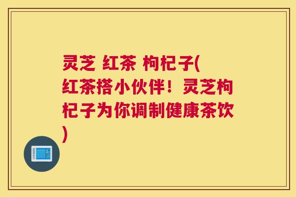 灵芝 红茶 枸杞子(红茶搭小伙伴!灵芝枸杞子为你调制健康茶饮) 灵芝 红茶 枸杞子(红茶搭小伙伴!灵芝枸杞子为你调制健康茶饮)