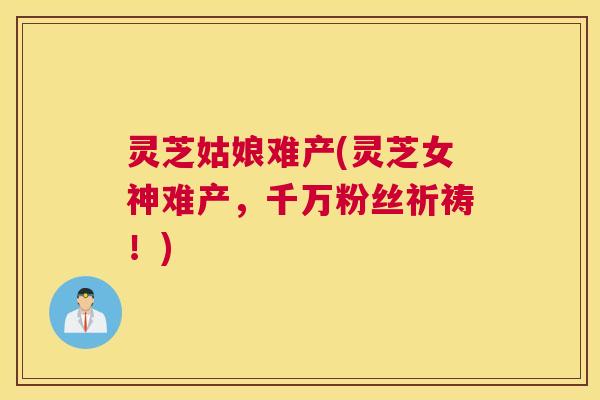 灵芝姑娘难产(灵芝女神难产,千万粉丝祈祷!) 灵芝姑娘难产(灵芝女神难产,千万粉丝祈祷!)