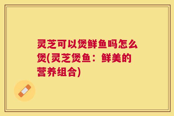 灵芝可以煲鲜鱼吗怎么煲(灵芝煲鱼:鲜美的营养组合) 灵芝可以煲鲜鱼吗怎么煲(灵芝煲鱼:鲜美的营养组合)