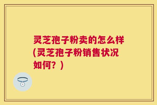 灵芝孢子粉卖的怎么样(灵芝孢子粉销售状况如何?) 灵芝孢子粉卖的怎么样(灵芝孢子粉销售状况如何?)