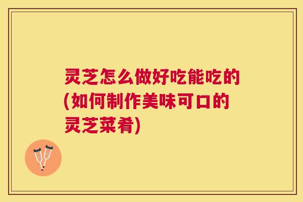 灵芝怎么做好吃能吃的(如何制作美味可口的灵芝菜肴) 灵芝怎么做好吃能吃的(如何制作美味可口的灵芝菜肴)