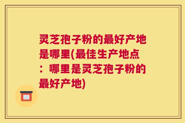 灵芝孢子粉的最好产地是哪里(最佳生产地点:哪里是灵芝孢子粉的最好产地) 灵芝孢子粉的最好产地是哪里(最佳生产地点:哪里是灵芝孢子粉的最好产地)