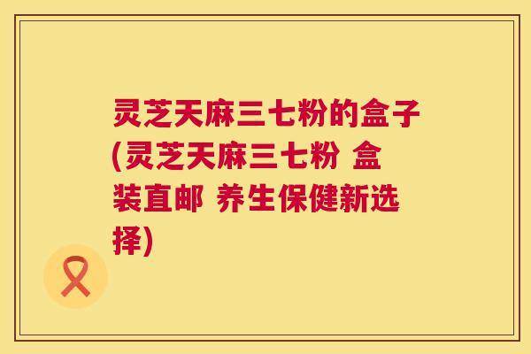 灵芝天麻三七粉的盒子(灵芝天麻三七粉 盒装直邮 养生保健新选择) 灵芝天麻三七粉的盒子(灵芝天麻三七粉 盒装直邮 养生保健新选择)