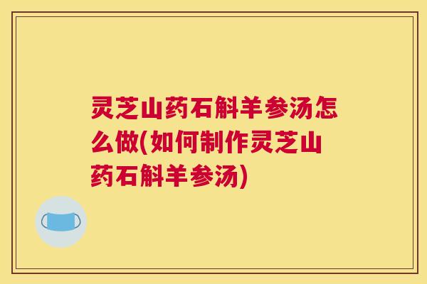 灵芝山药石斛羊参汤怎么做(如何制作灵芝山药石斛羊参汤) 灵芝山药石斛羊参汤怎么做(如何制作灵芝山药石斛羊参汤)