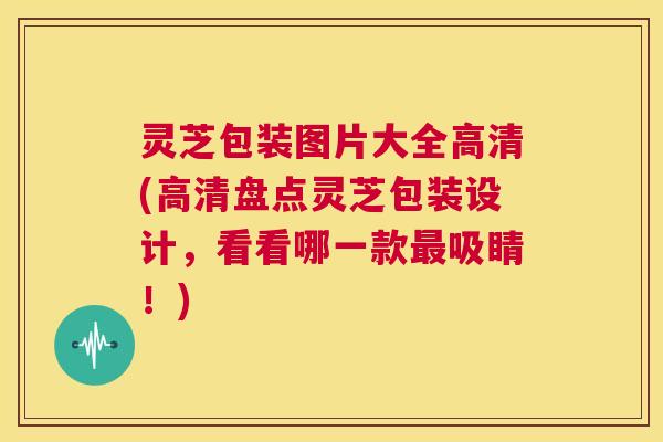 灵芝包装图片大全高清(高清盘点灵芝包装设计,看看哪一款最吸睛!) 灵芝包装图片大全高清(高清盘点灵芝包装设计,看看哪一款最吸睛!)
