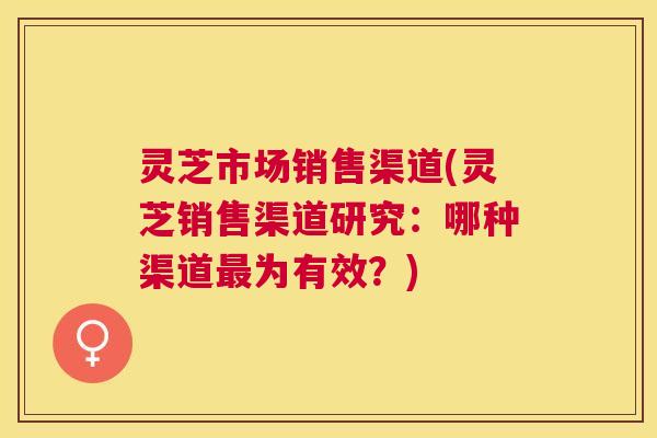 灵芝市场销售渠道(灵芝销售渠道研究:哪种渠道最为有效?) 灵芝市场销售渠道(灵芝销售渠道研究:哪种渠道最为有效?)