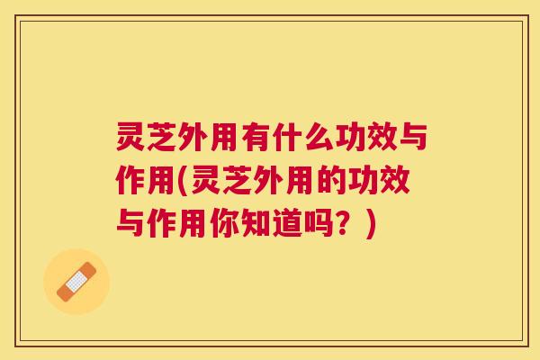 灵芝外用有什么功效与作用(灵芝外用的功效与作用你知道吗?) 灵芝外用有什么功效与作用(灵芝外用的功效与作用你知道吗?)