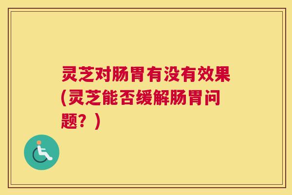 灵芝对肠胃有没有效果(灵芝能否缓解肠胃问题?) 灵芝对肠胃有没有效果(灵芝能否缓解肠胃问题?)
