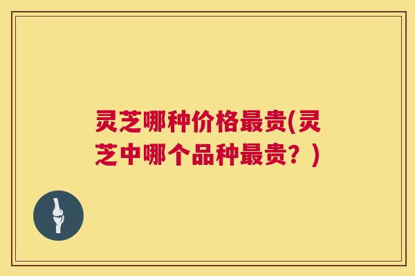 灵芝哪种价格最贵(灵芝中哪个品种最贵?) 灵芝哪种价格最贵(灵芝中哪个品种最贵?)