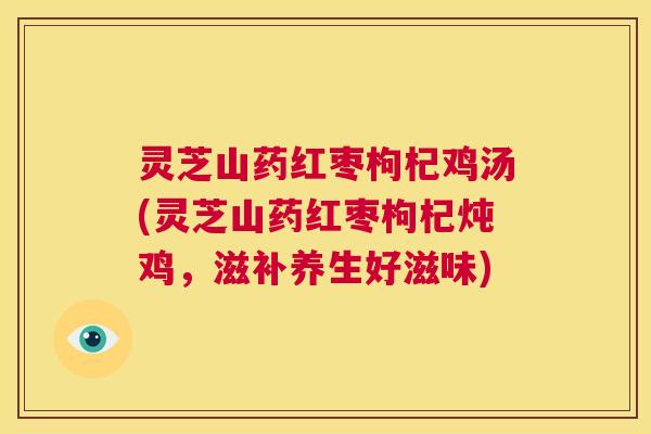 灵芝山药红枣枸杞鸡汤(灵芝山药红枣枸杞炖鸡,滋补养生好滋味) 灵芝山药红枣枸杞鸡汤(灵芝山药红枣枸杞炖鸡,滋补养生好滋味)