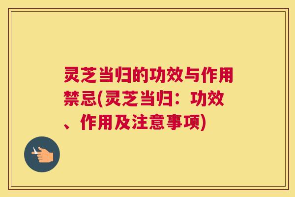 灵芝当归的功效与作用禁忌(灵芝当归:功效、作用及注意事项) 灵芝当归的功效与作用禁忌(灵芝当归:功效、作用及注意事项)