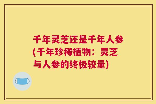 千年灵芝还是千年人参(千年珍稀植物:灵芝与人参的终极较量) 千年灵芝还是千年人参(千年珍稀植物:灵芝与人参的终极较量)