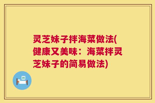 灵芝妹子拌海菜做法(健康又美味:海菜拌灵芝妹子的简易做法) 灵芝妹子拌海菜做法(健康又美味:海菜拌灵芝妹子的简易做法)