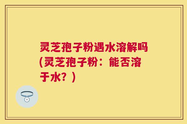 灵芝孢子粉遇水溶解吗(灵芝孢子粉:能否溶于水?) 灵芝孢子粉遇水溶解吗(灵芝孢子粉:能否溶于水?)
