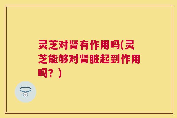灵芝对肾有作用吗(灵芝能够对肾脏起到作用吗?) 灵芝对肾有作用吗(灵芝能够对肾脏起到作用吗?)
