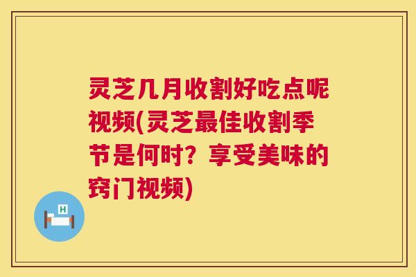 灵芝几月收割好吃点呢视频(灵芝佳收割季节是何时？享受美味的窍门视频)