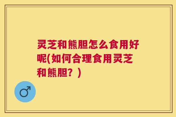 灵芝和熊胆怎么食用好呢(如何合理食用灵芝和熊胆？)