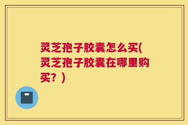 灵芝孢子胶囊怎么买(灵芝孢子胶囊在哪里购买？)