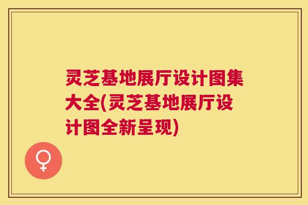 灵芝基地展厅设计图集大全(灵芝基地展厅设计图全新呈现) 灵芝基地展厅设计图集大全(灵芝基地展厅设计图全新呈现)