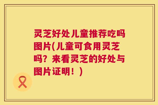 灵芝好处儿童推荐吃吗图片(儿童可食用灵芝吗?来看灵芝的好处与图片证明!) 灵芝好处儿童推荐吃吗图片(儿童可食用灵芝吗?来看灵芝的好处与图片证明!)