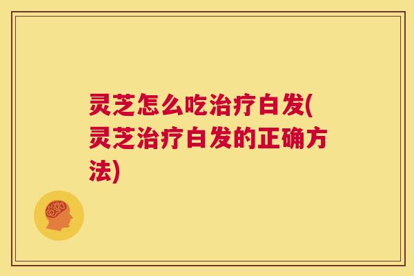 灵芝怎么吃治疗白发(灵芝治疗白发的正确方法) 灵芝怎么吃治疗白发(灵芝治疗白发的正确方法)