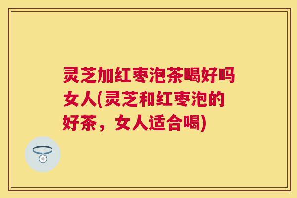 灵芝加红枣泡茶喝好吗女人(灵芝和红枣泡的好茶,女人适合喝) 灵芝加红枣泡茶喝好吗女人(灵芝和红枣泡的好茶,女人适合喝)