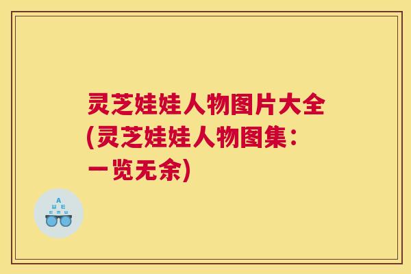 灵芝娃娃人物图片大全(灵芝娃娃人物图集:一览无余) 灵芝娃娃人物图片大全(灵芝娃娃人物图集:一览无余)