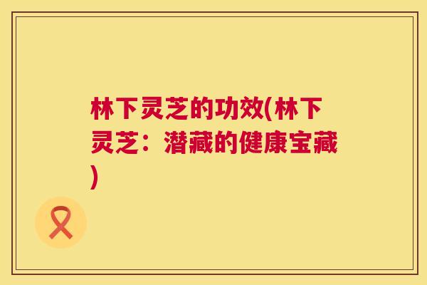 林下灵芝的功效(林下灵芝:潜藏的健康宝藏) 林下灵芝的功效(林下灵芝:潜藏的健康宝藏)