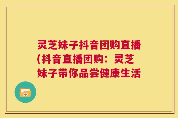 灵芝妹子抖音团购直播(抖音直播团购:灵芝妹子带你品尝健康生活 灵芝妹子抖音团购直播(抖音直播团购:灵芝妹子带你品尝健康生活