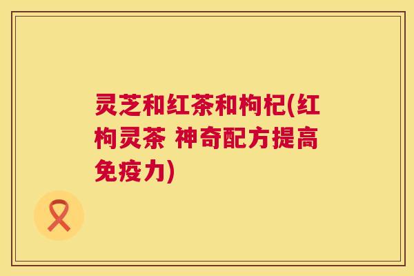 灵芝和红茶和枸杞(红枸灵茶 神奇配方提高免疫力) 灵芝和红茶和枸杞(红枸灵茶 神奇配方提高免疫力)