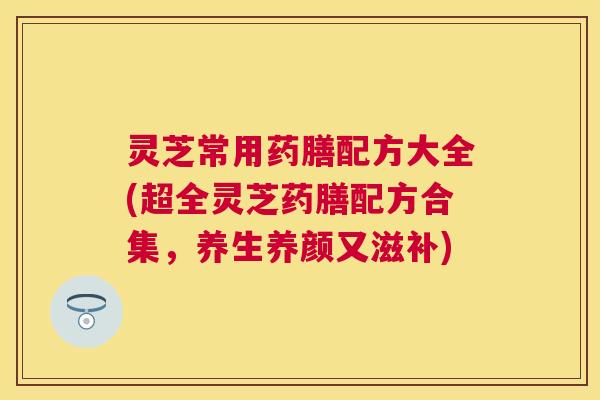 灵芝常用药膳配方大全(超全灵芝药膳配方合集,养生养颜又滋补) 灵芝常用药膳配方大全(超全灵芝药膳配方合集,养生养颜又滋补)