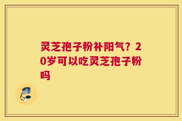 灵芝孢子粉补阳气?20岁可以吃灵芝孢子粉吗 灵芝孢子粉补阳气?20岁可以吃灵芝孢子粉吗