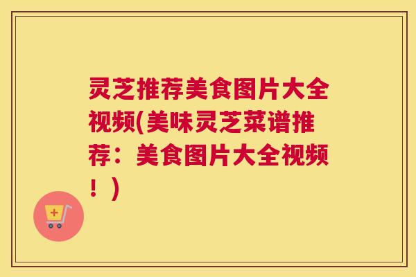 灵芝推荐美食图片大全视频(美味灵芝菜谱推荐:美食图片大全视频!) 灵芝推荐美食图片大全视频(美味灵芝菜谱推荐:美食图片大全视频!)