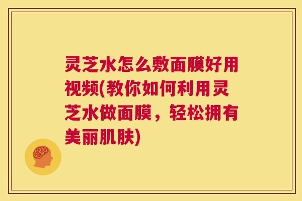 灵芝水怎么敷面膜好用视频(教你如何利用灵芝水做面膜,轻松拥有美丽肌肤) 灵芝水怎么敷面膜好用视频(教你如何利用灵芝水做面膜,轻松拥有美丽肌肤)
