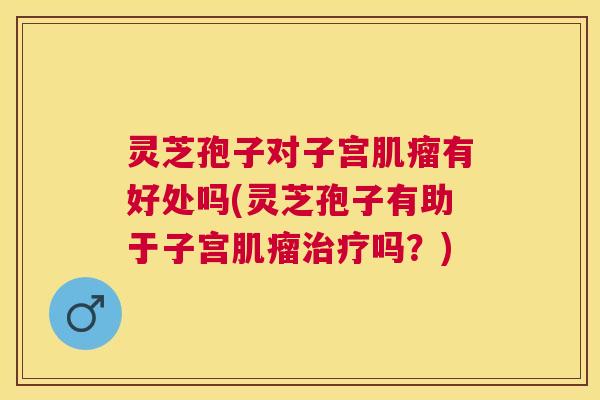 灵芝孢子对子宫肌瘤有好处吗(灵芝孢子有助于子宫肌瘤治疗吗?) 灵芝孢子对子宫肌瘤有好处吗(灵芝孢子有助于子宫肌瘤治疗吗?)