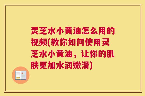 灵芝水小黄油怎么用的视频(教你如何使用灵芝水小黄油,让你的肌肤更加水润嫩滑) 灵芝水小黄油怎么用的视频(教你如何使用灵芝水小黄油,让你的肌肤更加水润嫩滑)