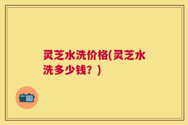 灵芝水洗价格(灵芝水洗多少钱?) 灵芝水洗价格(灵芝水洗多少钱?)